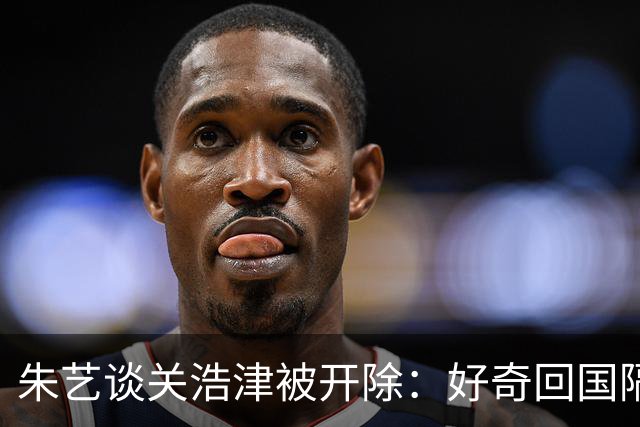 朱艺谈关浩津被开除：好奇回国隔离路费球队还管不